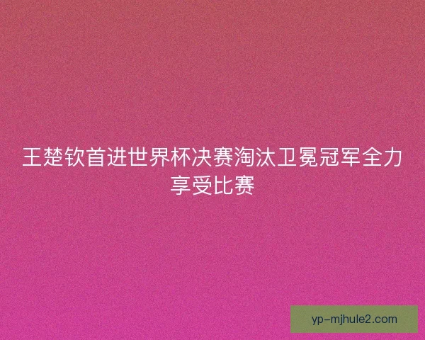 王楚钦首进世界杯决赛淘汰卫冕冠军全力享受比赛