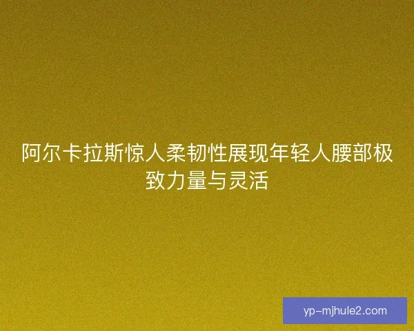 阿尔卡拉斯惊人柔韧性展现年轻人腰部极致力量与灵活