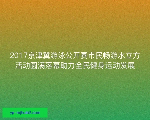 2017京津冀游泳公开赛市民畅游水立方活动圆满落幕助力全民健身运动发展