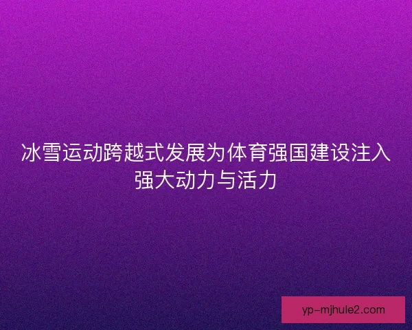 冰雪运动跨越式发展为体育强国建设注入强大动力与活力 冰雪运动跨越式发展为体育强国建设注入强大动力与活力