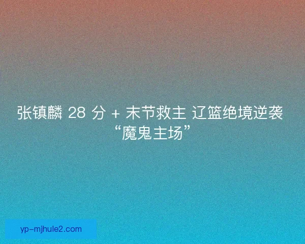 张镇麟 28 分 + 末节救主 辽篮绝境逆袭 “魔鬼主场”