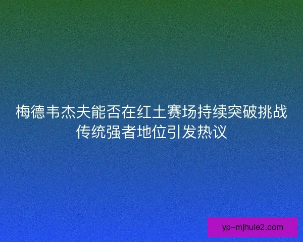 梅德韦杰夫能否在红土赛场持续突破挑战传统强者地位引发热议
