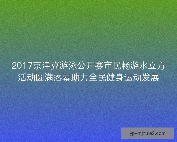 2017京津冀游泳公开赛市民畅游水立方活动圆满落幕助力全民健身运动发展
