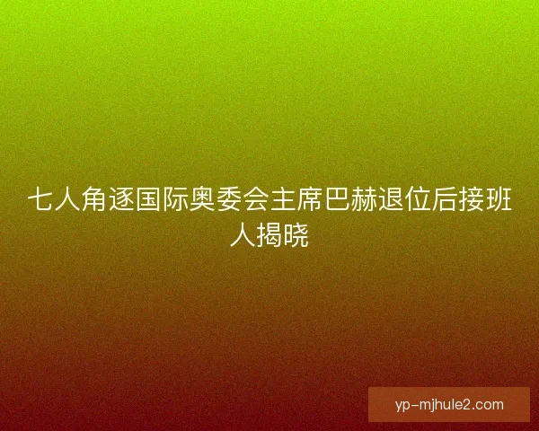 七人角逐国际奥委会主席巴赫退位后接班人揭晓 七人角逐国际奥委会主席巴赫退位后接班人揭晓