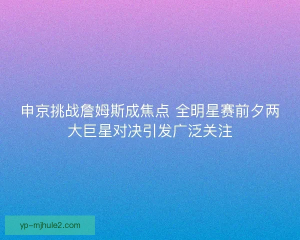 申京挑战詹姆斯成焦点 全明星赛前夕两大巨星对决引发广泛关注 申京挑战詹姆斯成焦点 全明星赛前夕两大巨星对决引发广泛关注