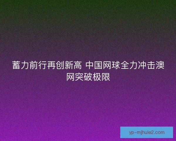 蓄力前行再创新高 中国网球全力冲击澳网突破极限