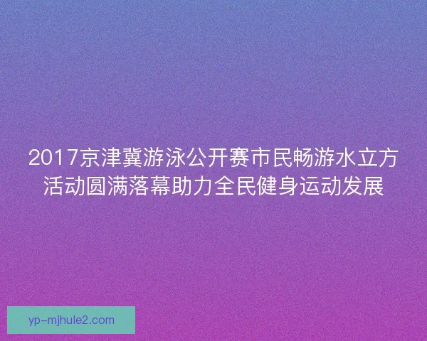 2017京津冀游泳公开赛市民畅游水立方活动圆满落幕助力全民健身运动发展