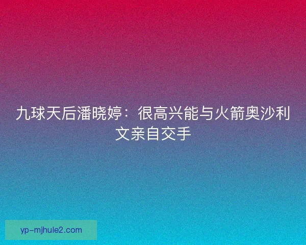 九球天后潘晓婷:很高兴能与火箭奥沙利文亲自交手 九球天后潘晓婷:很高兴能与火箭奥沙利文亲自交手