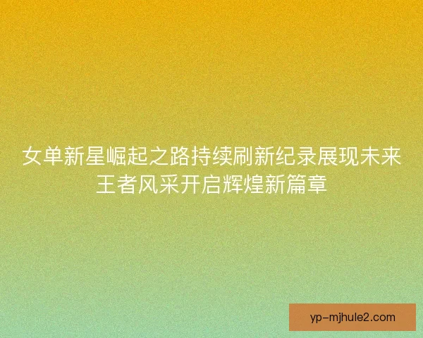女单新星崛起之路持续刷新纪录展现未来王者风采开启辉煌新篇章